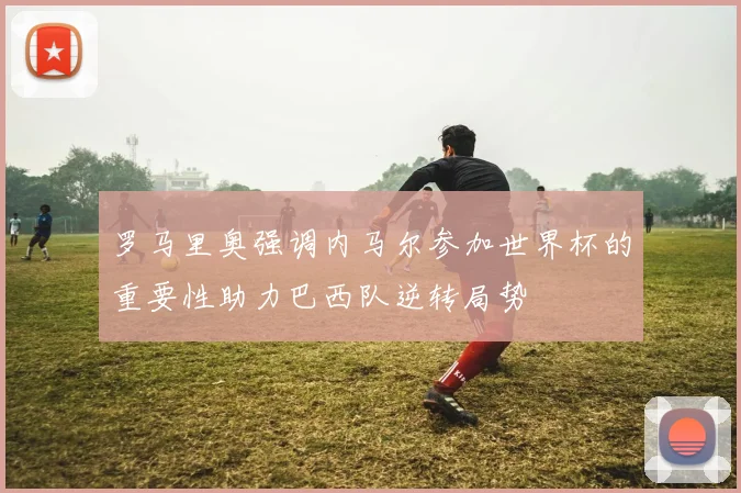 罗马里奥强调内马尔参加世界杯的重要性助力巴西队逆转局势