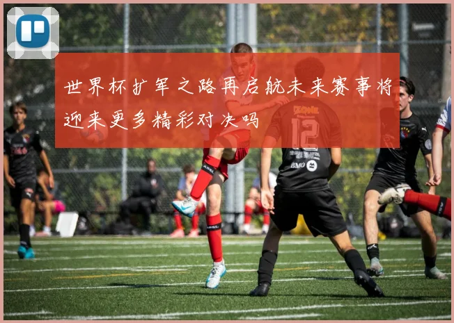 世界杯扩军之路再启航未来赛事将迎来更多精彩对决吗