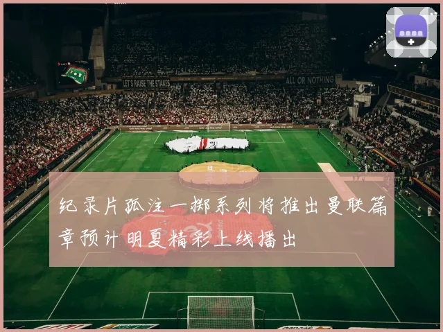 纪录片孤注一掷系列将推出曼联篇章预计明夏精彩上线播出