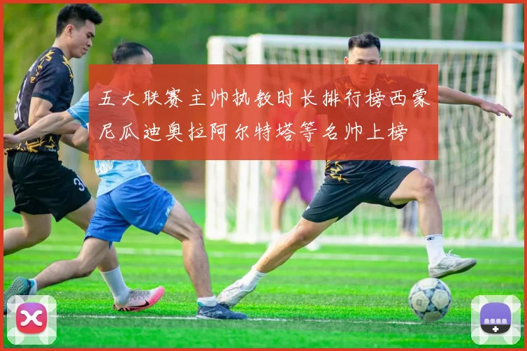 五大联赛主帅执教时长排行榜西蒙尼瓜迪奥拉阿尔特塔等名帅上榜