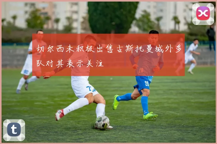 切尔西未积极出售古斯托曼城外多队对其表示关注