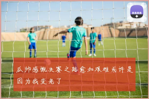 瓜帅感慨决赛之路愈加艰难或许是因为我变老了