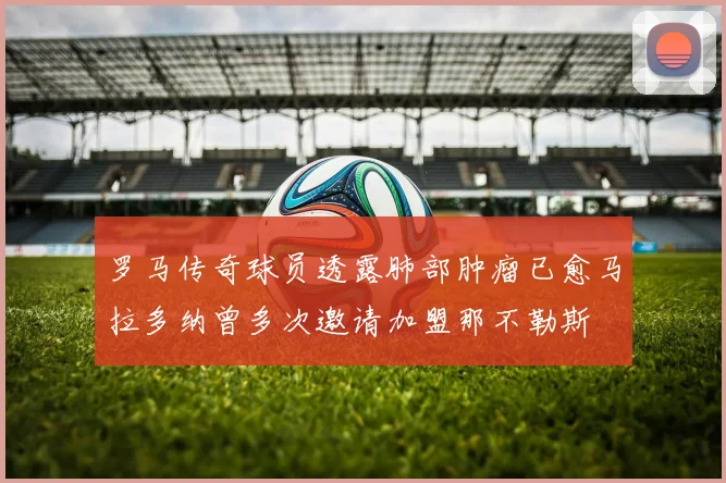 罗马传奇球员透露肺部肿瘤已愈马拉多纳曾多次邀请加盟那不勒斯