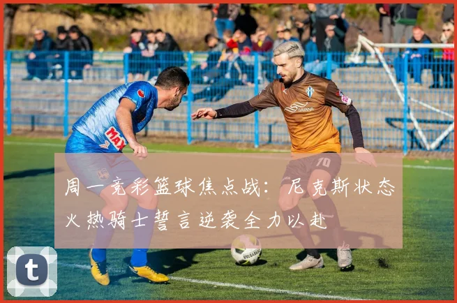 周一竞彩篮球焦点战：尼克斯状态火热骑士誓言逆袭全力以赴