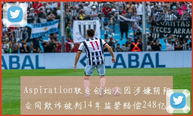 Aspiration联合创始人因涉嫌阴阳合同欺诈被判14年监禁赔偿248亿