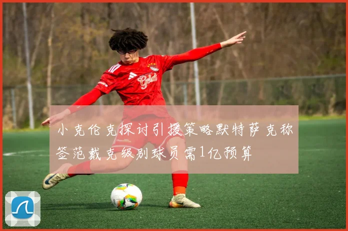 小克伦克探讨引援策略默特萨克称签范戴克级别球员需1亿预算