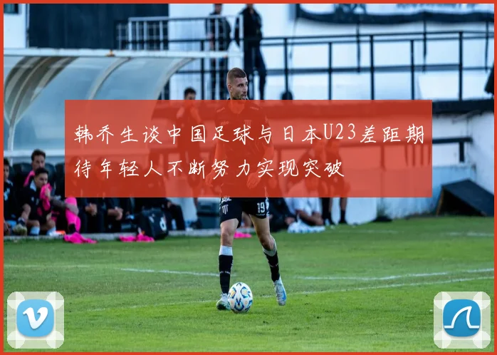 韩乔生谈中国足球与日本U23差距期待年轻人不断努力实现突破